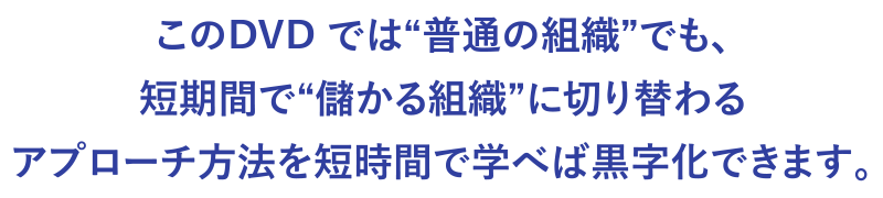 このDVD では“普通の組織”でも、短期間で“儲かる組織”に切り替わるアプローチ方法を短時間で学べば黒字化できます。