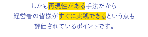 しかも再現性がある手法だから経営者の皆様がすぐに実践できるという点も評価されているポイントです。