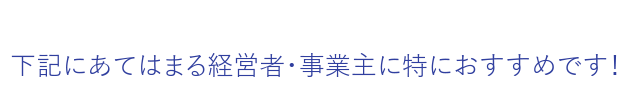 下記にあてはまる経営者・事業主に特におすすめです！