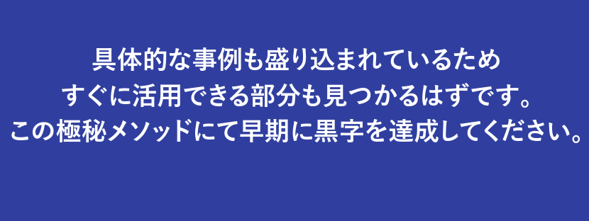 具体的な事例も盛り込まれているためすぐに活用できる部分も見つかるはずです。この極秘メソッドにて早期に黒字を達成してください。