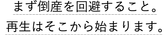 まず倒産を回避すること。再生はそこから始まります。