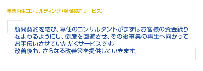 事業再生コンサルティング（顧問契約サービス） 顧問契約を結び、専任のコンサルタントがまずはお客様の資金繰りをまわるようにし、倒産を回避させ、その後事業の再生へ向かってお手伝いさせていただくサービスです。改善後も、さらなる改善策を提供していきます。