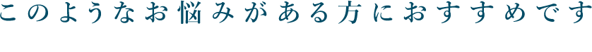 このようなお悩みがある方におすすめです