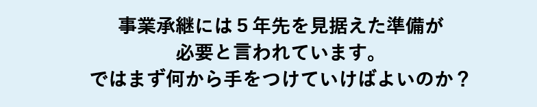 事業承継には５年先を見据えた準備が必要と言われています。ではまず何から手をつけていけばよいのか？