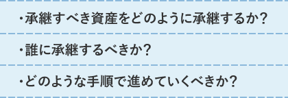 ・承継すべき資産をどのように承継するか？・誰に承継するべきか？・どのような手順で進めていくべきか？