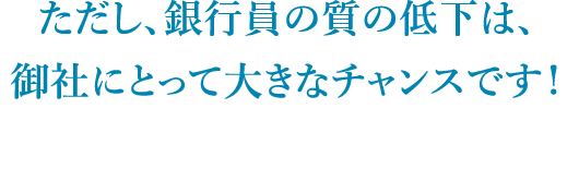 ただし、銀行員の質の低下は、御社にとって大きなチャンスです！