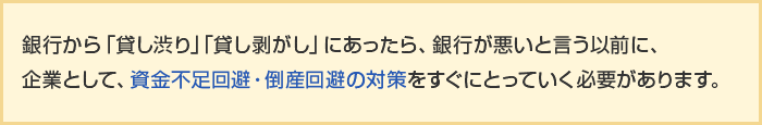 銀行から「貸し渋り」「貸し剥がし」にあったら、銀行が悪いと言う以前に、企業として、資金不足回避・倒産回避の対策をすぐにとっていく必要があります。