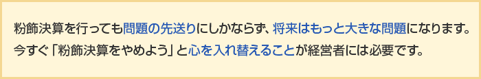 粉飾決算を行っても問題の先送りにしかならず、将来はもっと大きな問題になります。今すぐ「粉飾決算をやめよう」と心を入れ替えることが経営者には必要です。