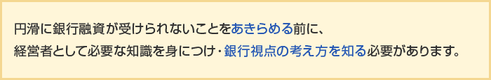 円滑に銀行融資が受けられないことをあきらめる前に、経営者として必要な知識を身につけ・銀行視点の考え方を知る必要があります。