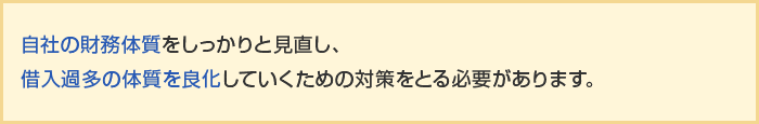 自社の財務体質をしっかりと見直し、借入過多の体質を良化していくための対策をとる必要があります。