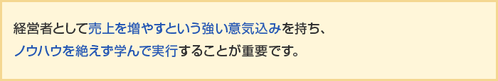 経営者として売上を増やすという強い意気込みを持ち、ノウハウを絶えず学んで実行することが重要です。