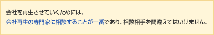 会社を再生させていくためには、会社再生の専門家に相談することが一番であり、相談相手を間違えてはいけません。