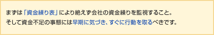 まずは「資金繰り表」により絶えず会社の資金繰りを監視すること。そして資金不足の事態には早期に気づき、すぐに行動を取るべきです。