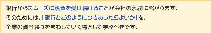 銀行からスムーズに融資を受け続けることが会社の永続に繋がります。そのためには、「銀行とどのようにつきあったらよいか」を、企業の資金繰りをまわしていく立場として学ぶべきです。