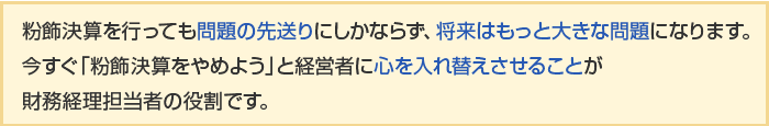 粉飾決算を行っても問題の先送りにしかならず、将来はもっと大きな問題になります。今すぐ「粉飾決算をやめよう」と経営者に心を入れ替えさせることが財務経理担当者の役割です。