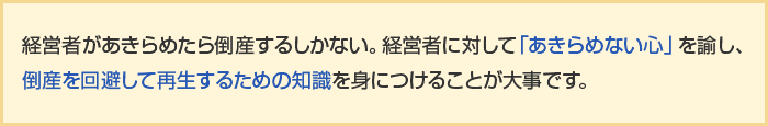 経営者があきらめたら倒産するしかない。経営者に対して「あきらめない心」を諭し、倒産を回避して再生するための知識を身につけることが大事です。