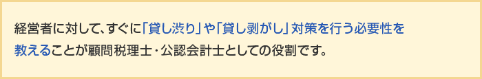 経営者に対して、すぐに「貸し渋り」や「貸し剥がし」対策を行う必要性を教えることが顧問税理士・公認会計士としての役割です。