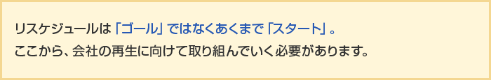 リスケジュールは「ゴール」ではなくあくまで「スタート」。ここから、会社の再生に向けて取り組んでいく必要があります。