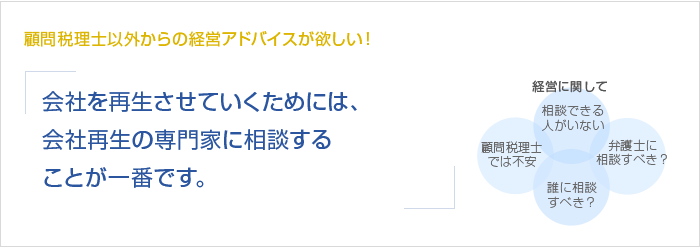 顧問税理士以外からの経営アドバイスが欲しい！会社を再生させていくためには、会社再生の専門家に相談することが一番です。　経営に関して　相談できる人がいない　顧問税理士では不安　誰に相談すべき？　弁護士に相談すべき？