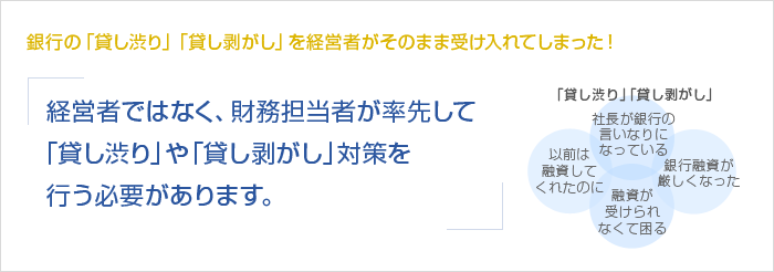 銀行の「貸し渋り」「貸し剥がし」を経営者がそのまま受け入れてしまった！経営者ではなく、財務担当者が率先して「貸し渋り」や「貸し剥がし」対策を行う必要があります。　「貸し渋り」「貸し剥がし」　以前は融資してくれたのに　社長が銀行の言いなりになっている　融資が受けられなくて困る　銀行融資が厳しくなった