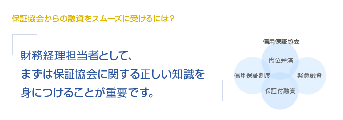 保証協会からの融資をスムーズに受けるには？財務経理担当者として、まずは保証協会に関する正しい知識を身につけることが重要です。　信用保証協会　信用保証制度　代位弁済　保証付融資　緊急融資