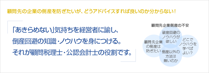 顧問先の企業の倒産を防ぎたいが、どうアドバイスすれば良いのか分からない！「あきらめない」気持ちを経営者に諭し、倒産回避の知識・ノウハウを身につける。それが顧問税理士・公認会計士の役割です。　顧問先企業倒産の不安　顧問先企業の倒産は防ぎたい　破産回避のノウハウが欲しい　倒産以外の方法は無いのか　どこでノウハウを学べばよい？