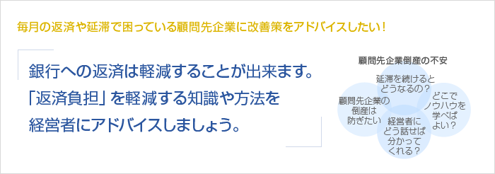 毎月の返済や延滞で困っている顧問先企業に改善策をアドバイスしたい！銀行への返済は軽減することが出来ます。「返済負担」を軽減する知識や方法を経営者にアドバイスしましょう。　顧問先企業倒産の不安　顧問先企業の倒産は防ぎたい　延滞を続けるとどうなるの？　経営者にどう話せば分かってくれる？　どこでノウハウを学べばよい？