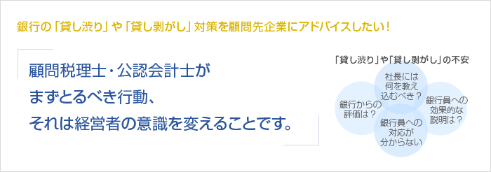 銀行の「貸し渋り」や「貸し剥がし」対策を顧問先企業にアドバイスしたい！顧問税理士・公認会計士がまずとるべき行動、それは経営者の意識を変えることです。　「貸し渋り」や「貸し剥がし」の不安　銀行からの評価は？　社長には何を教え込むべき？　銀行員への対応が分からない　銀行員への効果的な説明は？