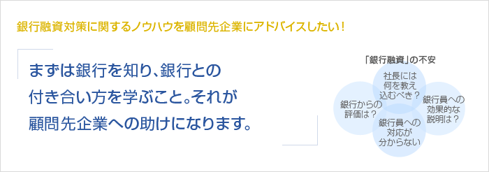 銀行融資対策に関するノウハウを顧問先企業にアドバイスしたい！まずは銀行を知り、銀行とのつき合い方を学ぶこと。それが顧問先企業への助けになります。　「銀行融資」の不安　銀行からの評価は？　社長には何を教え込むべき？　銀行員への対応が分からない　銀行員への効果的な説明は？