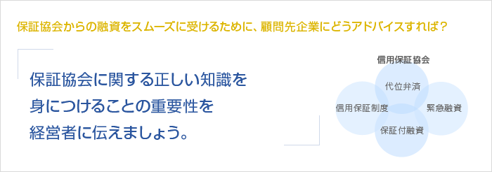 保証協会からの融資をスムーズに受けるために、顧問先企業にどうアドバイスすれば？保証協会に関する正しい知識を身につけることの重要性を経営者に伝えましょう。　信用保証協会　信用保証制度　代位弁済　保証付融資　緊急融資