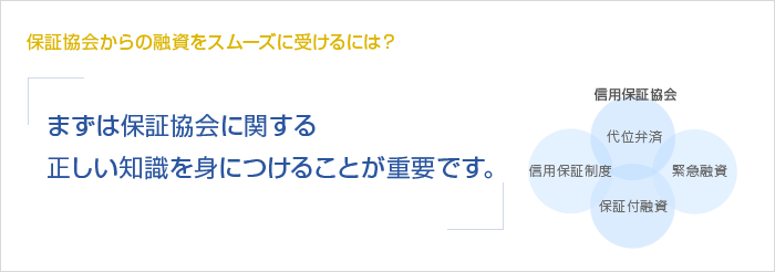 保証協会からの融資をスムーズに受けるには？まずは保証協会に関する正しい知識を身につけることが重要です。　信用保証協会　信用保証制度　代位弁済　保証付融資　緊急融資