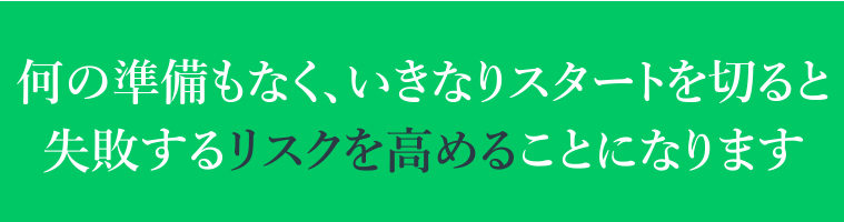 なんの準備もなくスタート切ると失敗するリスクを高める