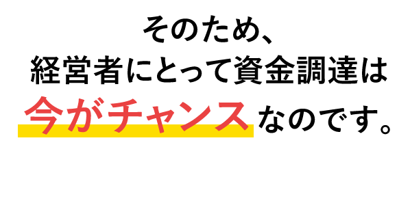 そのため、経営者にとって資金調達は今がチャンスなのです