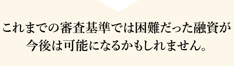 これまでの審査基準では困難だった融資が今後は可能になるかもしれません。