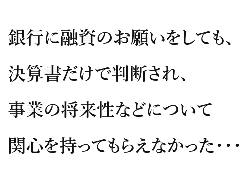 銀行に融資のお願いをしても、決算書だけで判断され、事業の将来性などについて関心を持ってもらえなかった