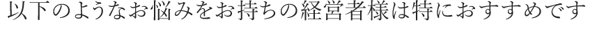 以下のようなお悩みをお持ちの経営者様は特におすすめです