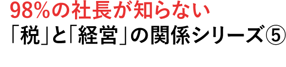 98%の社長が知らない税」と「経営」の関係シリーズ⑤