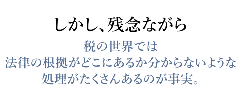 しかし、残念ながら税の世界では法律の根拠がどこにあるか分からないような
    処理がたくさんあるのが事実。