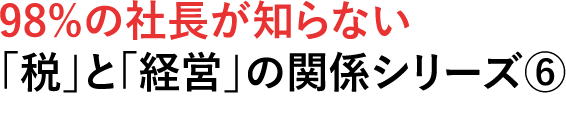 98%の社長が知らない税」と「経営」の関係シリーズ⑥