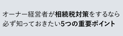 オーナー経営者が相続税対策をするなら必ず知っておきたい5つの重要ポイント