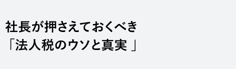 社長が押さえておくべき「法人税のウソと真実 」