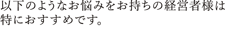 お悩みをお持ちの経営者様は特におすすめです